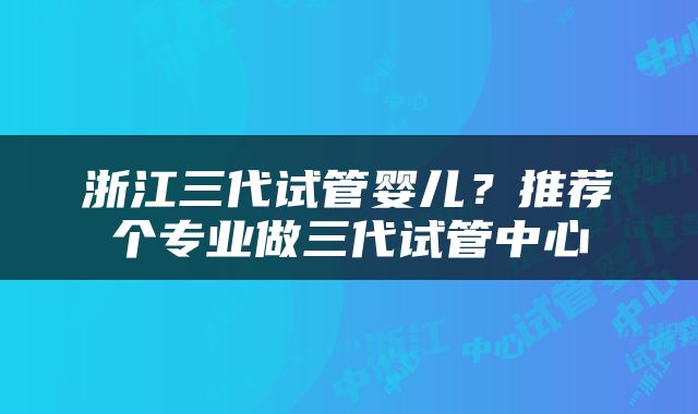 浙江三代试管婴儿？推荐个专业做三代试管中心