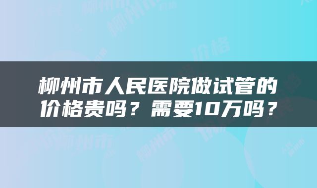 柳州市人民医院做试管的价格贵吗？需要10万吗？