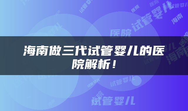 海南做三代试管婴儿的医院解析！