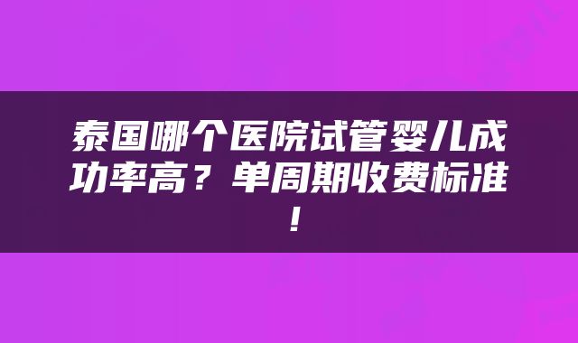 泰国哪个医院试管婴儿成功率高？单周期收费标准！
