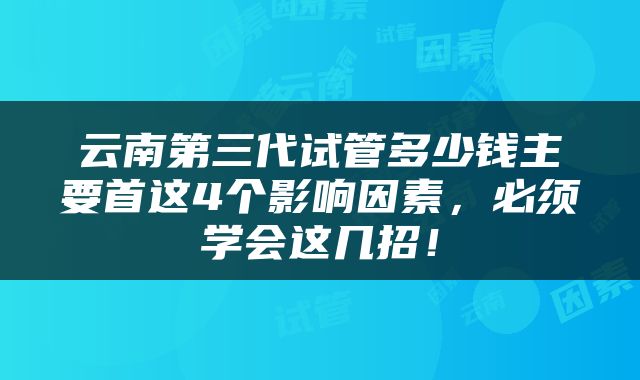 云南第三代试管多少钱主要首这4个影响因素，必须学会这几招！