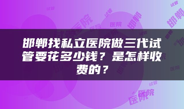 邯郸找私立医院做三代试管要花多少钱？是怎样收费的？