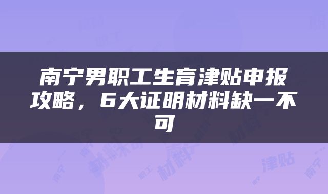 南宁男职工生育津贴申报攻略，6大证明材料缺一不可