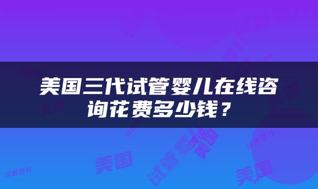 美国三代试管婴儿在线咨询花费多少钱？