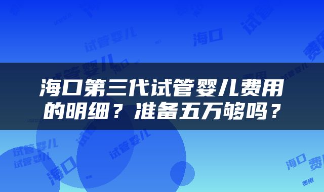 海口第三代试管婴儿费用的明细？准备五万够吗？
