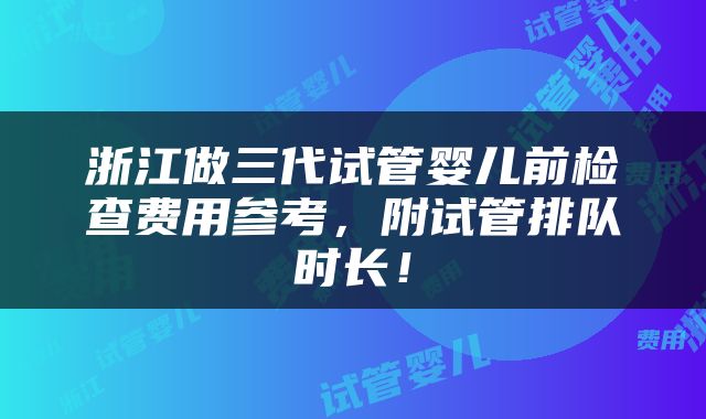 浙江做三代试管婴儿前检查费用参考，附试管排队时长！
