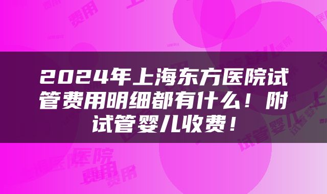 2024年上海东方医院试管费用明细都有什么！附试管婴儿收费！