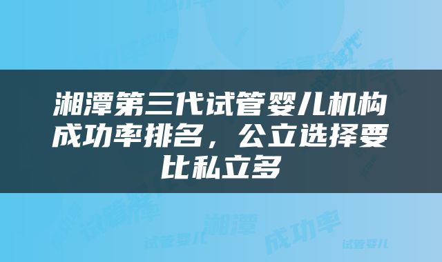 湘潭第三代试管婴儿机构成功率排名，公立选择要比私立多