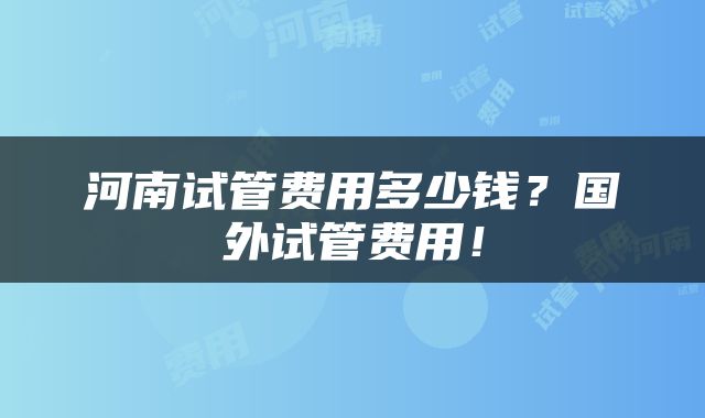 河南试管费用多少钱？国外试管费用！