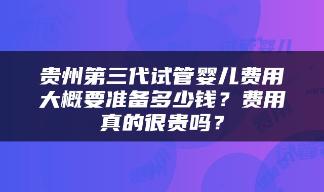 贵州第三代试管婴儿费用大概要准备多少钱？费用真的很贵吗？