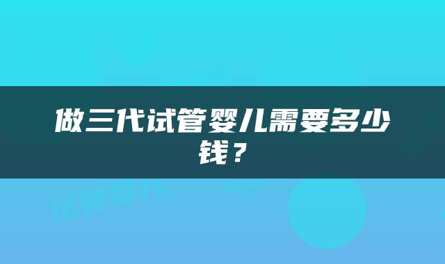 做三代试管婴儿需要多少钱？