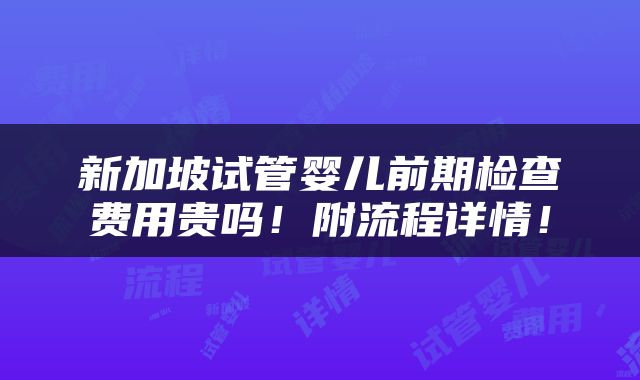 新加坡试管婴儿前期检查费用贵吗！附流程详情！