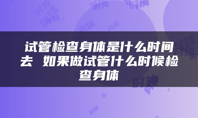 试管检查身体是什么时间去 如果做试管什么时候检查身体