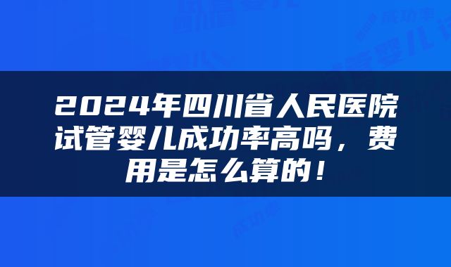 2024年四川省人民医院试管婴儿成功率高吗，费用是怎么算的！