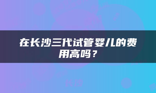 在长沙三代试管婴儿的费用高吗？