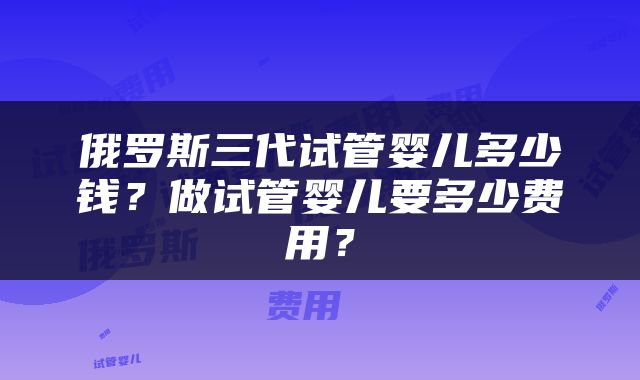 俄罗斯三代试管婴儿多少钱？做试管婴儿要多少费用？