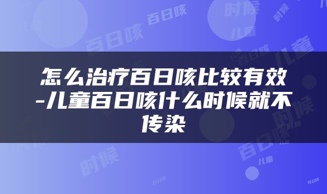 怎么治疗百日咳比较有效-儿童百日咳什么时候就不传染