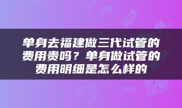 单身去福建做三代试管的费用贵吗？单身做试管的费用明细是怎么样的