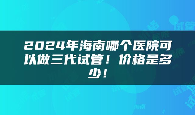 2024年海南哪个医院可以做三代试管！价格是多少！