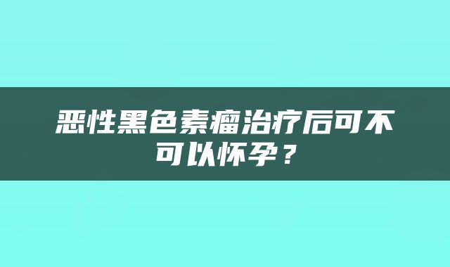 恶性黑色素瘤治疗后可不可以怀孕？