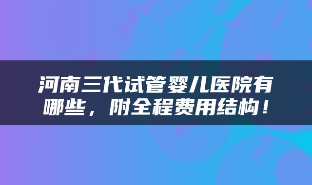 河南三代试管婴儿医院有哪些，附全程费用结构！