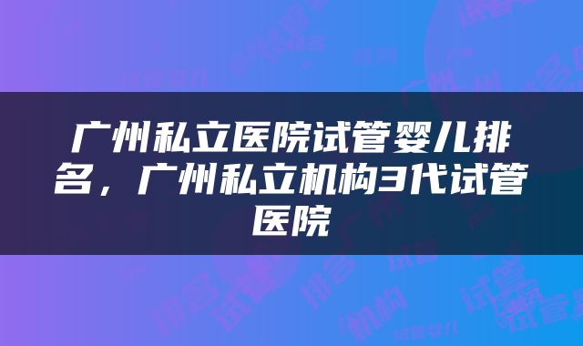 广州私立医院试管婴儿排名，广州私立机构3代试管医院