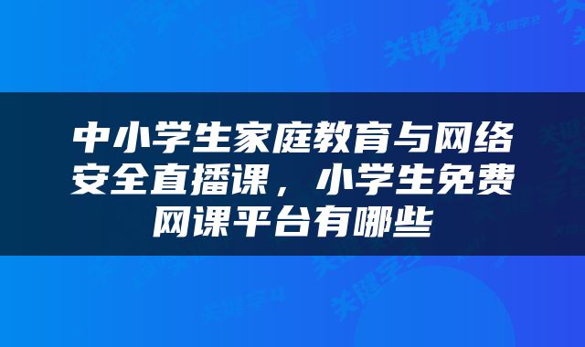 中小学生家庭教育与网络安全直播课，小学生免费网课平台有哪些