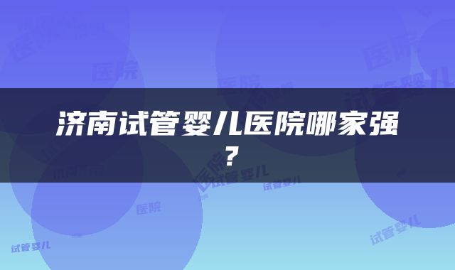 济南试管婴儿医院哪家强？