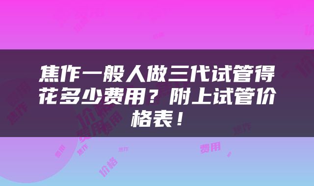 焦作一般人做三代试管得花多少费用？附上试管价格表！