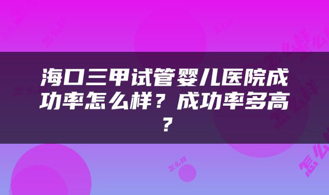 海口三甲试管婴儿医院成功率怎么样？成功率多高？