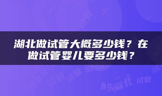 湖北做试管大概多少钱？在做试管婴儿要多少钱？
