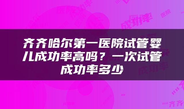 齐齐哈尔第一医院试管婴儿成功率高吗？一次试管成功率多少