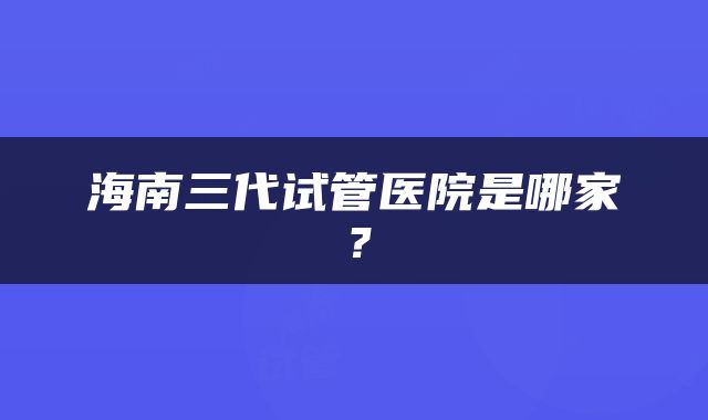 海南三代试管医院是哪家？