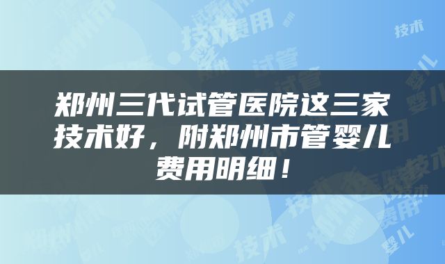 郑州三代试管医院这三家技术好，附郑州市管婴儿费用明细！