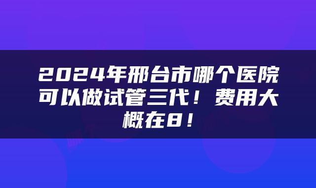 2024年邢台市哪个医院可以做试管三代！费用大概在8！