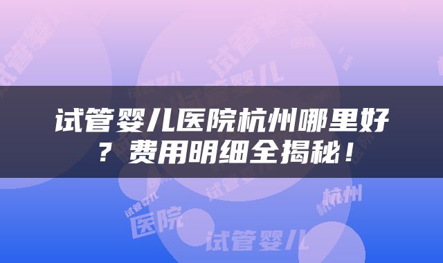 试管婴儿医院杭州哪里好？费用明细全揭秘！
