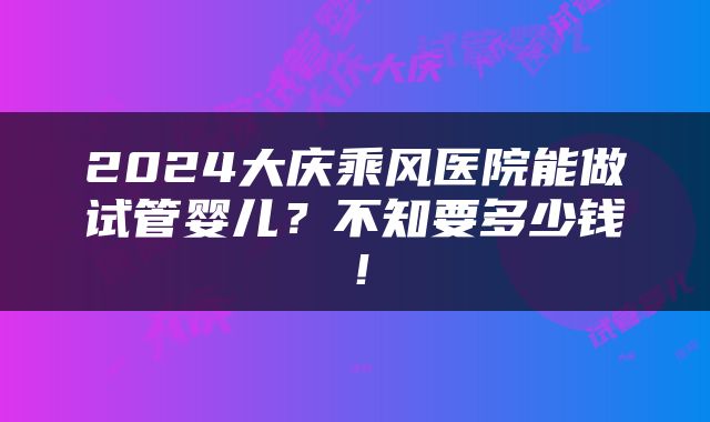 2024大庆乘风医院能做试管婴儿？不知要多少钱！
