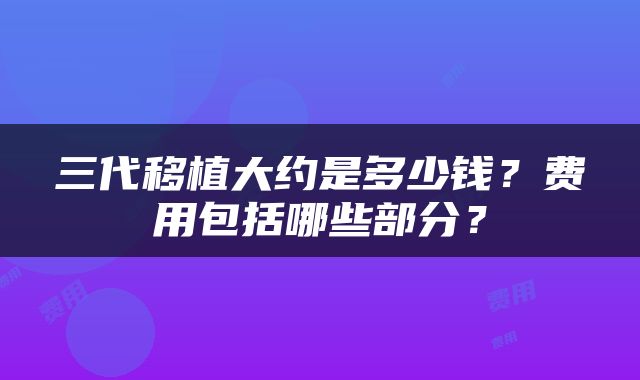 三代移植大约是多少钱？费用包括哪些部分？