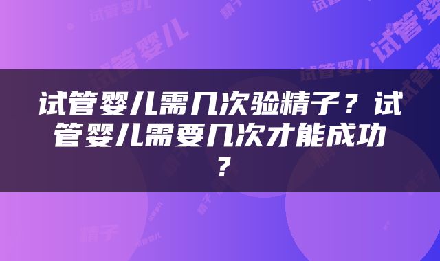 试管婴儿需几次验精子？试管婴儿需要几次才能成功？