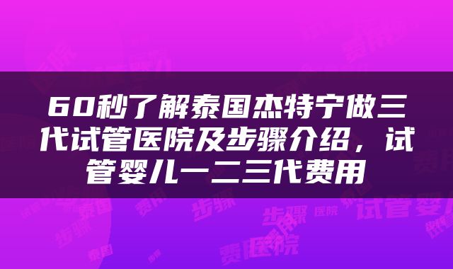 60秒了解泰国杰特宁做三代试管医院及步骤介绍，试管婴儿一二三代费用