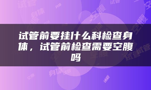 试管前要挂什么科检查身体，试管前检查需要空腹吗