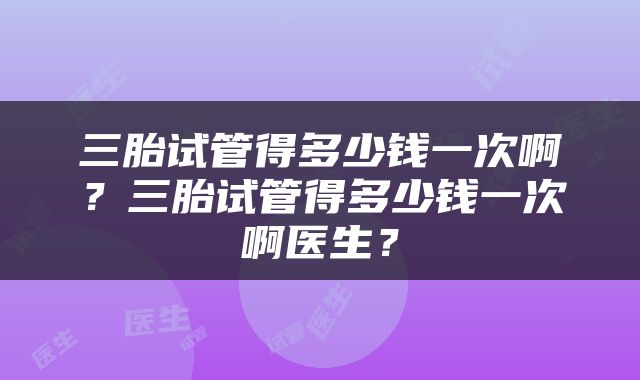 三胎试管得多少钱一次啊？三胎试管得多少钱一次啊医生？