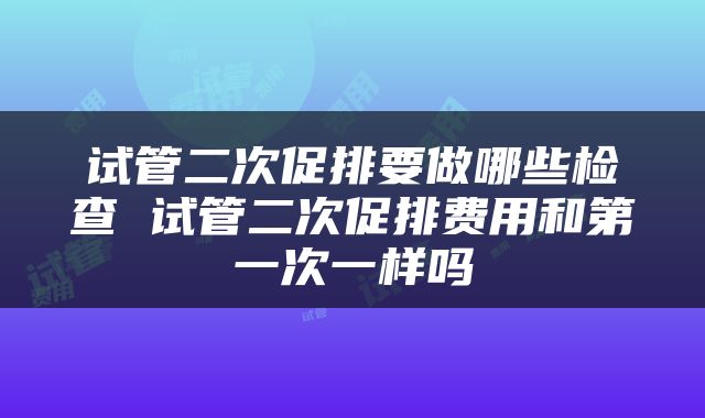 试管二次促排要做哪些检查 试管二次促排费用和第一次一样吗