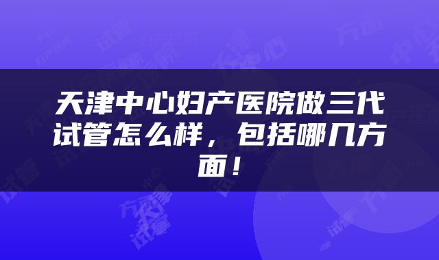 天津中心妇产医院做三代试管怎么样，包括哪几方面！