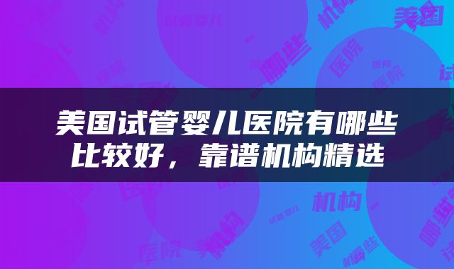 美国试管婴儿医院有哪些比较好，靠谱机构精选