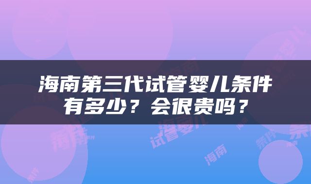 海南第三代试管婴儿条件有多少？会很贵吗？