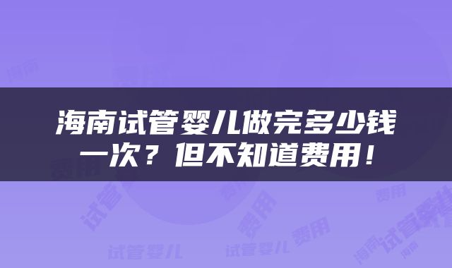 海南试管婴儿做完多少钱一次？但不知道费用！