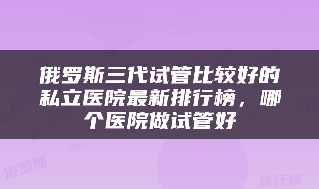 俄罗斯三代试管比较好的私立医院最新排行榜，哪个医院做试管好