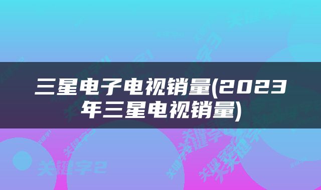 三星电子电视销量(2023年三星电视销量)