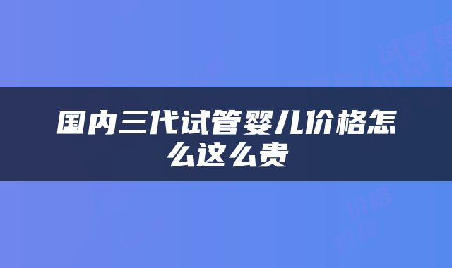 国内三代试管婴儿价格怎么这么贵